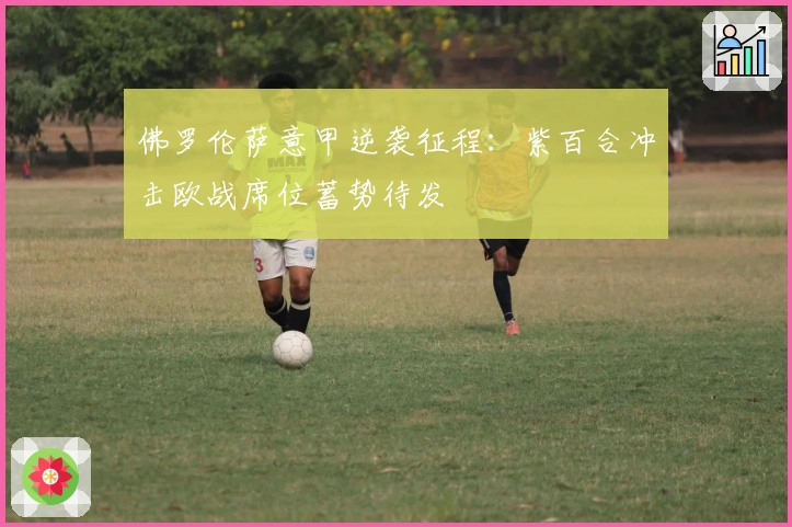 佛罗伦萨意甲逆袭征程：紫百合冲击欧战席位蓄势待发