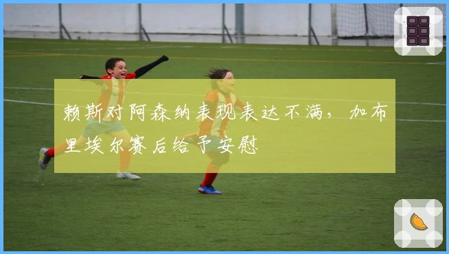 赖斯对阿森纳表现表达不满，加布里埃尔赛后给予安慰