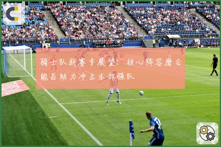 骑士队新赛季展望：核心阵容磨合能否助力冲击东部强队