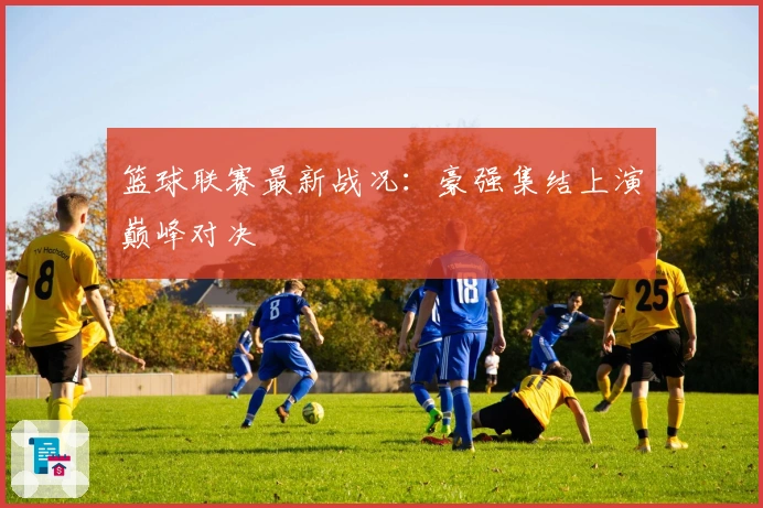 篮球联赛最新战况：豪强集结上演巅峰对决