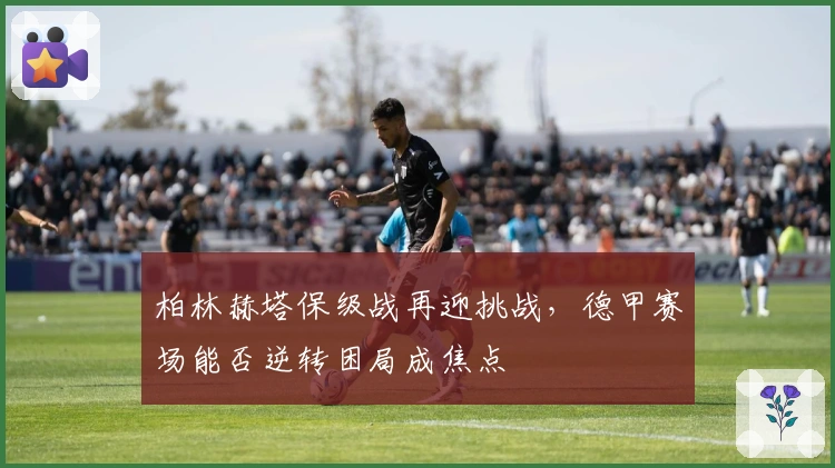 柏林赫塔保级战再迎挑战，德甲赛场能否逆转困局成焦点