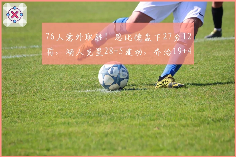 76人意外取胜！恩比德轰下27分12罚，湖人克星28+5建功，乔治19+4马克西失常