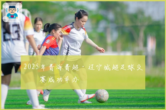 2025年青海青超·辽宁城超足球交流赛成功举办