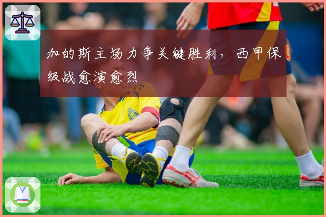 加的斯主场力争关键胜利，西甲保级战愈演愈烈