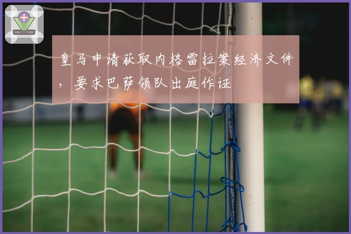 皇马申请获取内格雷拉案经济文件，要求巴萨领队出庭作证