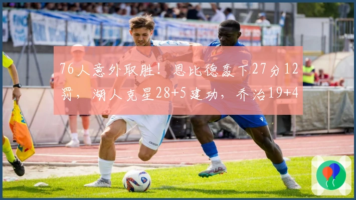 76人意外取胜！恩比德轰下27分12罚，湖人克星28+5建功，乔治19+4马克西失常