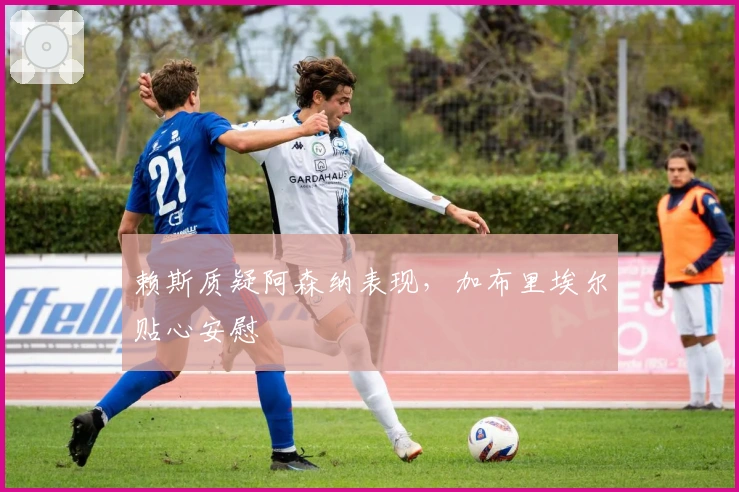 赖斯质疑阿森纳表现，加布里埃尔贴心安慰