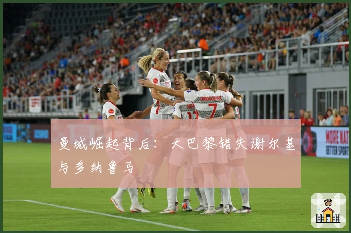 曼城崛起背后：大巴黎错失谢尔基与多纳鲁马